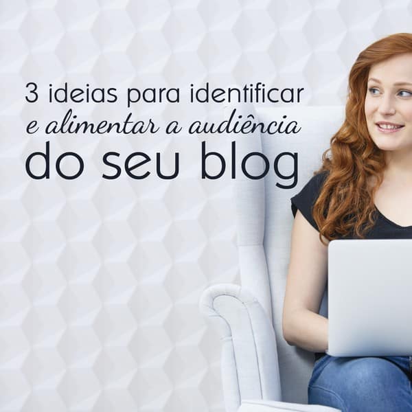 3 ideias para identificar e alimentar a audiência do seu blog