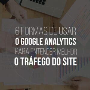 6 formas de usar o Google Analytics para entender melhor o tráfego do site